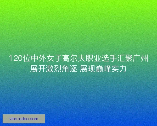 120位中外女子高尔夫职业选手汇聚广州展开激烈角逐 展现巅峰实力